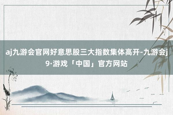 aj九游会官网好意思股三大指数集体高开-九游会j9·游戏「中国」官方网站