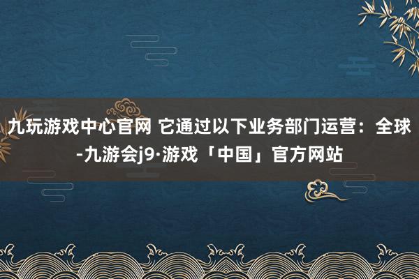 九玩游戏中心官网 它通过以下业务部门运营：全球-九游会j9·游戏「中国」官方网站