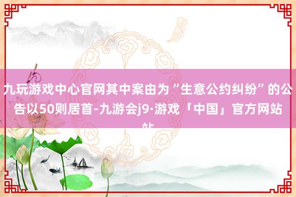 九玩游戏中心官网其中案由为“生意公约纠纷”的公告以50则居首-九游会j9·游戏「中国」官方网站