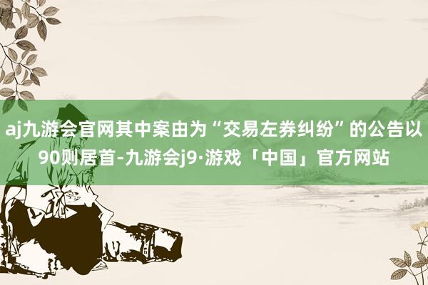 aj九游会官网其中案由为“交易左券纠纷”的公告以90则居首-九游会j9·游戏「中国」官方网站