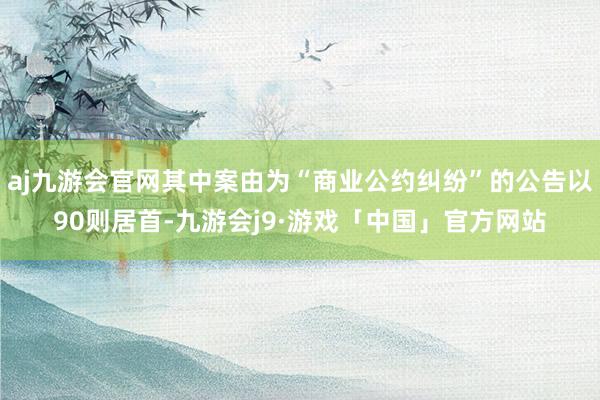 aj九游会官网其中案由为“商业公约纠纷”的公告以90则居首-九游会j9·游戏「中国」官方网站