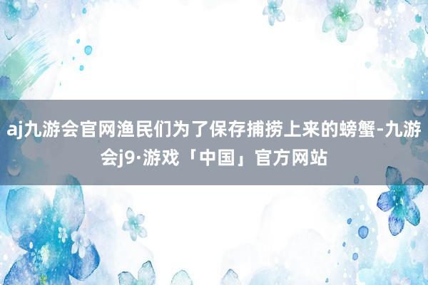 aj九游会官网渔民们为了保存捕捞上来的螃蟹-九游会j9·游戏「中国」官方网站