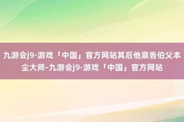 九游会j9·游戏「中国」官方网站其后他禀告伯父本尘大师-九游会j9·游戏「中国」官方网站