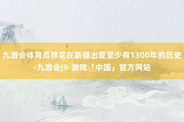 九游会体育而棉花在新疆出现至少有1300年的历史-九游会j9·游戏「中国」官方网站