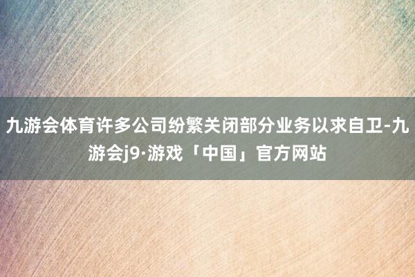 九游会体育许多公司纷繁关闭部分业务以求自卫-九游会j9·游戏「中国」官方网站