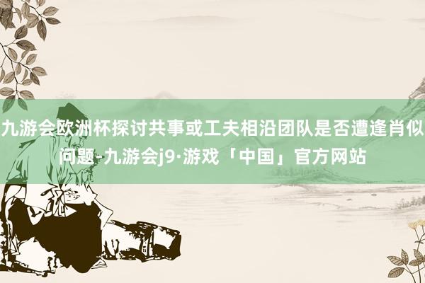 九游会欧洲杯探讨共事或工夫相沿团队是否遭逢肖似问题-九游会j9·游戏「中国」官方网站