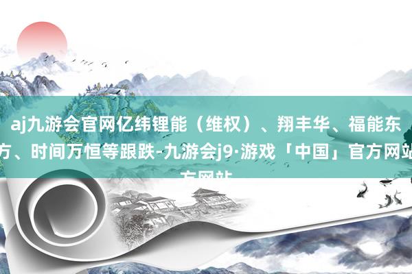 aj九游会官网亿纬锂能（维权）、翔丰华、福能东方、时间万恒等跟跌-九游会j9·游戏「中国」官方网站