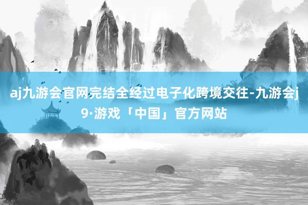 aj九游会官网完结全经过电子化跨境交往-九游会j9·游戏「中国」官方网站