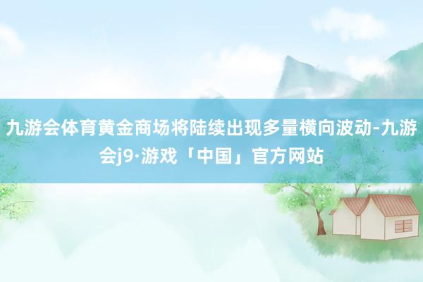 九游会体育黄金商场将陆续出现多量横向波动-九游会j9·游戏「中国」官方网站