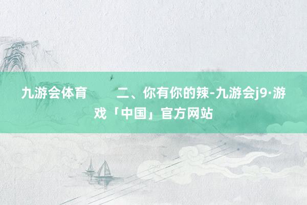 九游会体育        二、你有你的辣-九游会j9·游戏「中国」官方网站