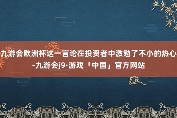 九游会欧洲杯这一言论在投资者中激勉了不小的热心-九游会j9·游戏「中国」官方网站