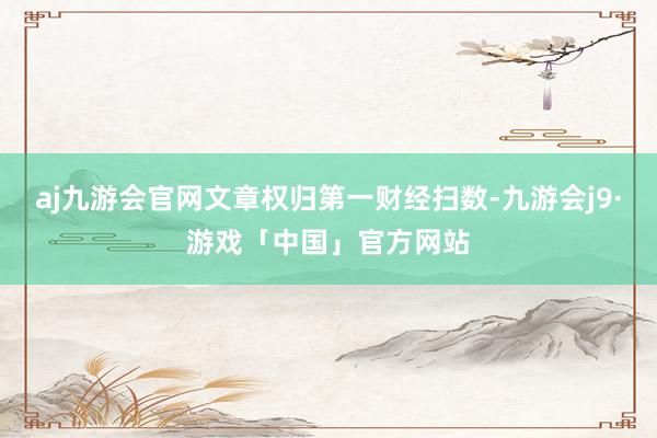 aj九游会官网文章权归第一财经扫数-九游会j9·游戏「中国」官方网站