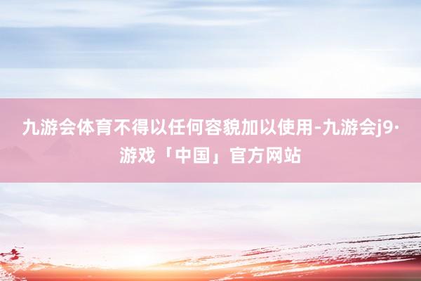 九游会体育不得以任何容貌加以使用-九游会j9·游戏「中国」官方网站