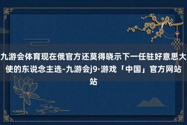 九游会体育现在俄官方还莫得晓示下一任驻好意思大使的东说念主选-九游会j9·游戏「中国」官方网站