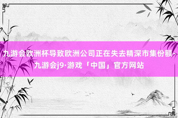 九游会欧洲杯导致欧洲公司正在失去精深市集份额-九游会j9·游戏「中国」官方网站