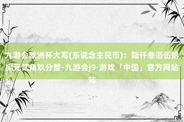 九游会欧洲杯大写(东说念主民币)：陆仟叁佰伍拾捌元贰角玖分整-九游会j9·游戏「中国」官方网站