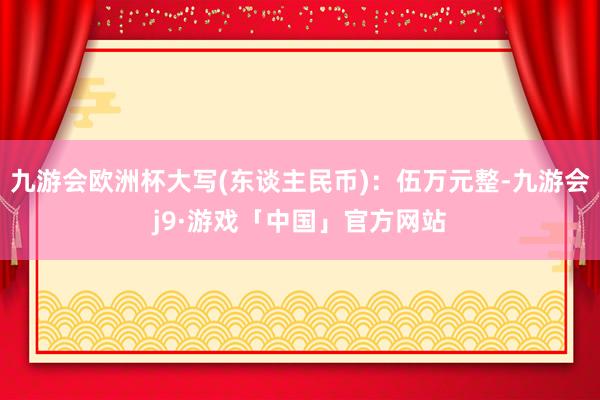 九游会欧洲杯大写(东谈主民币)：伍万元整-九游会j9·游戏「中国」官方网站