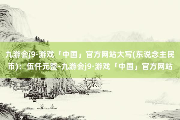 九游会j9·游戏「中国」官方网站大写(东说念主民币)：伍仟元整-九游会j9·游戏「中国」官方网站