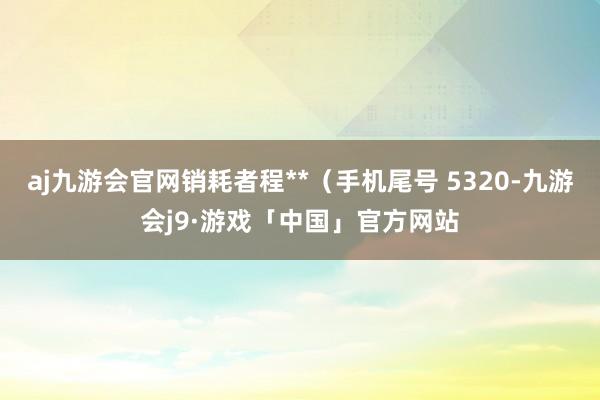 aj九游会官网销耗者程**（手机尾号 5320-九游会j9·游戏「中国」官方网站