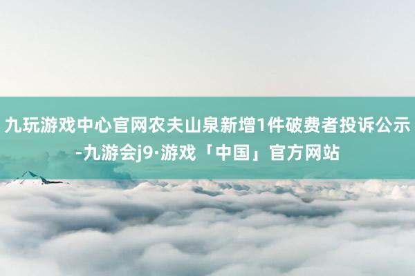 九玩游戏中心官网农夫山泉新增1件破费者投诉公示-九游会j9·游戏「中国」官方网站