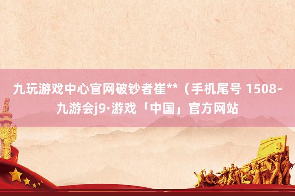 九玩游戏中心官网破钞者崔**（手机尾号 1508-九游会j9·游戏「中国」官方网站