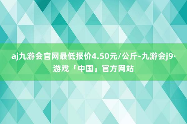 aj九游会官网最低报价4.50元/公斤-九游会j9·游戏「中国」官方网站