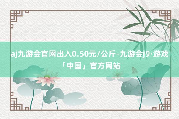 aj九游会官网出入0.50元/公斤-九游会j9·游戏「中国」官方网站