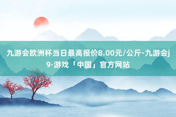 九游会欧洲杯当日最高报价8.00元/公斤-九游会j9·游戏「中国」官方网站