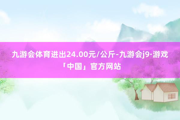 九游会体育进出24.00元/公斤-九游会j9·游戏「中国」官方网站