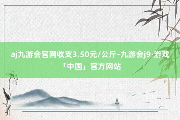 aj九游会官网收支3.50元/公斤-九游会j9·游戏「中国」官方网站