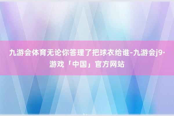 九游会体育无论你答理了把球衣给谁-九游会j9·游戏「中国」官方网站