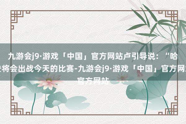 九游会j9·游戏「中国」官方网站卢引导说：“哈登将会出战今天的比赛-九游会j9·游戏「中国」官方网站