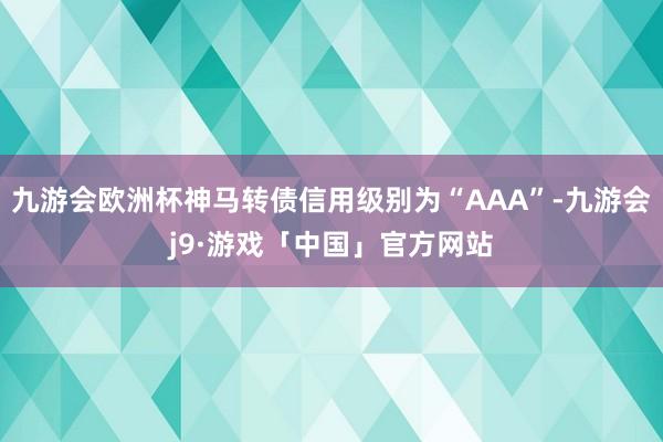 九游会欧洲杯神马转债信用级别为“AAA”-九游会j9·游戏「中国」官方网站