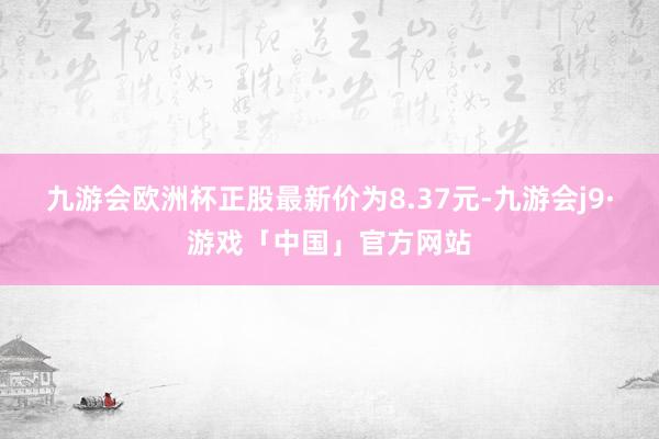 九游会欧洲杯正股最新价为8.37元-九游会j9·游戏「中国」官方网站