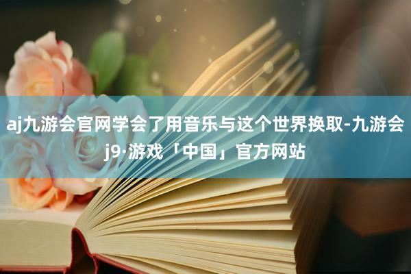 aj九游会官网学会了用音乐与这个世界换取-九游会j9·游戏「中国」官方网站