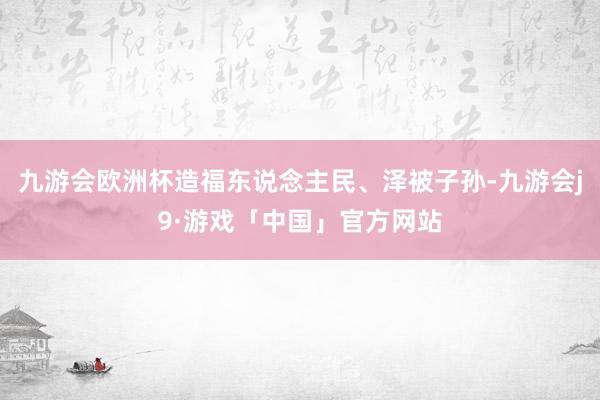 九游会欧洲杯造福东说念主民、泽被子孙-九游会j9·游戏「中国」官方网站