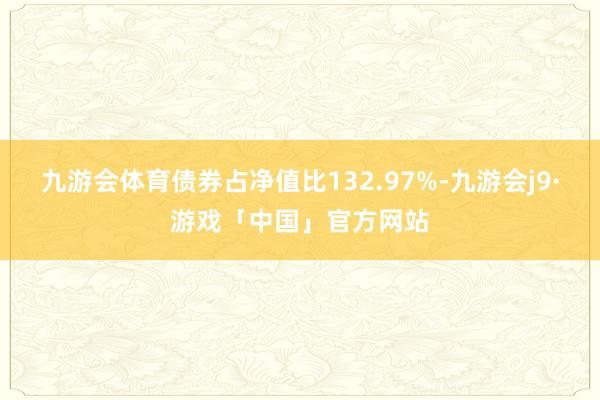 九游会体育债券占净值比132.97%-九游会j9·游戏「中国」官方网站