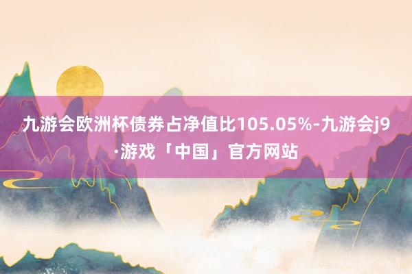 九游会欧洲杯债券占净值比105.05%-九游会j9·游戏「中国」官方网站