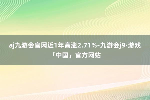 aj九游会官网近1年高涨2.71%-九游会j9·游戏「中国」官方网站