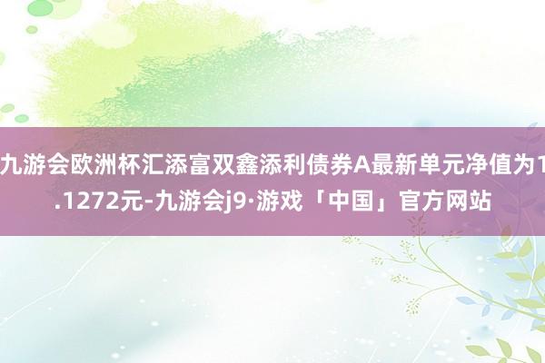 九游会欧洲杯汇添富双鑫添利债券A最新单元净值为1.1272元-九游会j9·游戏「中国」官方网站