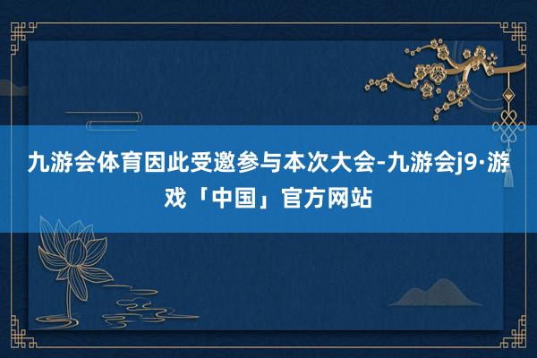 九游会体育因此受邀参与本次大会-九游会j9·游戏「中国」官方网站