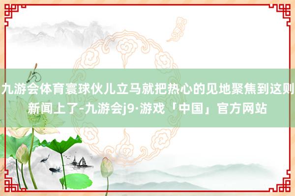 九游会体育寰球伙儿立马就把热心的见地聚焦到这则新闻上了-九游会j9·游戏「中国」官方网站