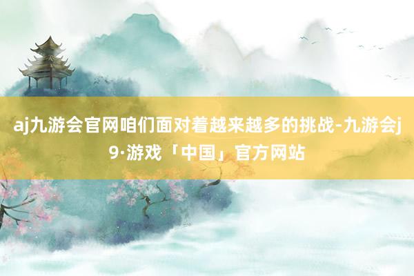 aj九游会官网咱们面对着越来越多的挑战-九游会j9·游戏「中国」官方网站