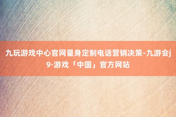 九玩游戏中心官网量身定制电话营销决策-九游会j9·游戏「中国」官方网站