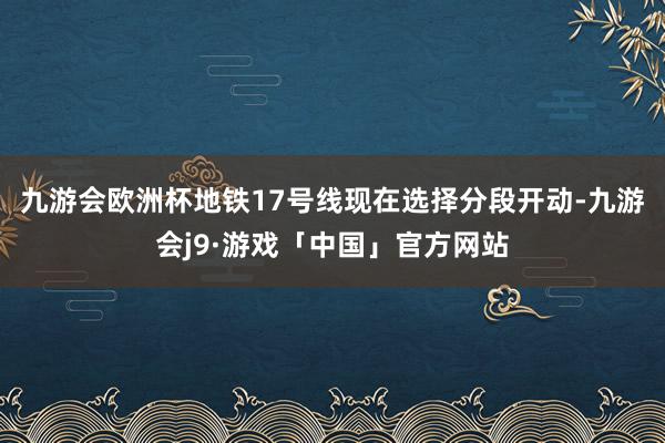 九游会欧洲杯地铁17号线现在选择分段开动-九游会j9·游戏「中国」官方网站