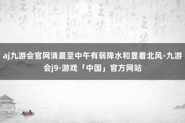 aj九游会官网清晨至中午有弱降水和显着北风-九游会j9·游戏「中国」官方网站