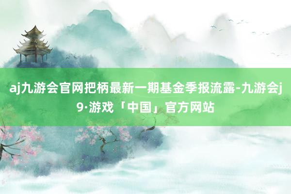 aj九游会官网把柄最新一期基金季报流露-九游会j9·游戏「中国」官方网站