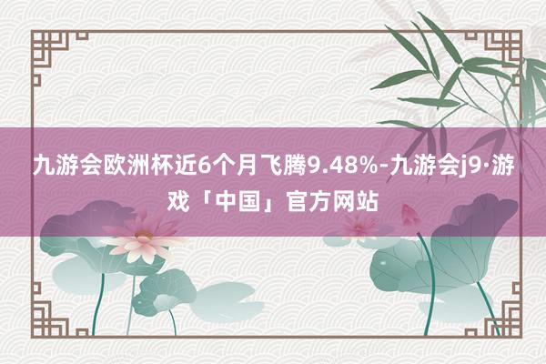 九游会欧洲杯近6个月飞腾9.48%-九游会j9·游戏「中国」官方网站