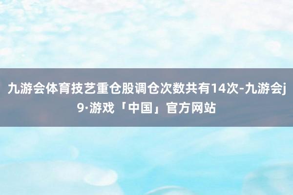 九游会体育技艺重仓股调仓次数共有14次-九游会j9·游戏「中国」官方网站