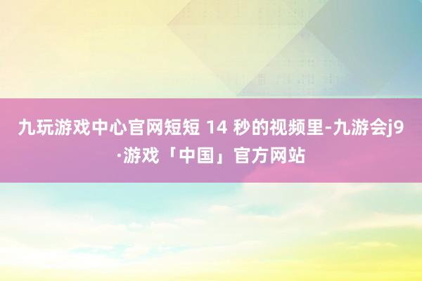 九玩游戏中心官网短短 14 秒的视频里-九游会j9·游戏「中国」官方网站